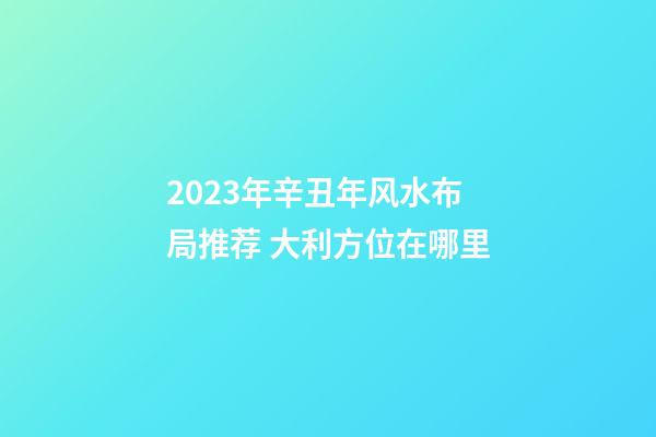 2023年辛丑年风水布局推荐 大利方位在哪里